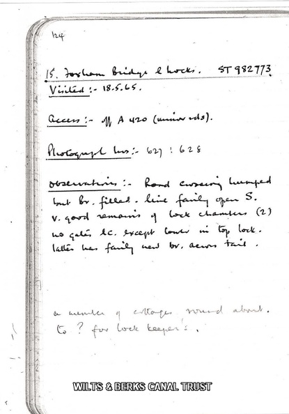 Page 124
124
15. Foxham Bridge & Locks, ST982773;
Visited: 18.6.65;
Access: off A420 (minor rds);
Photograph Nos: 627, 628;
Observations: Road crossing humped but Br. filled, line fairly open S; V good remains of lock chambers (2); no gates, &c., except lower in top lock. Latter has fairly new br, across tail.
a number of cottages round about.
to? for lock keeper's.
C.E. Faulkner Field Excursions 1958-66 Faulkner Log_Page_124.jpg